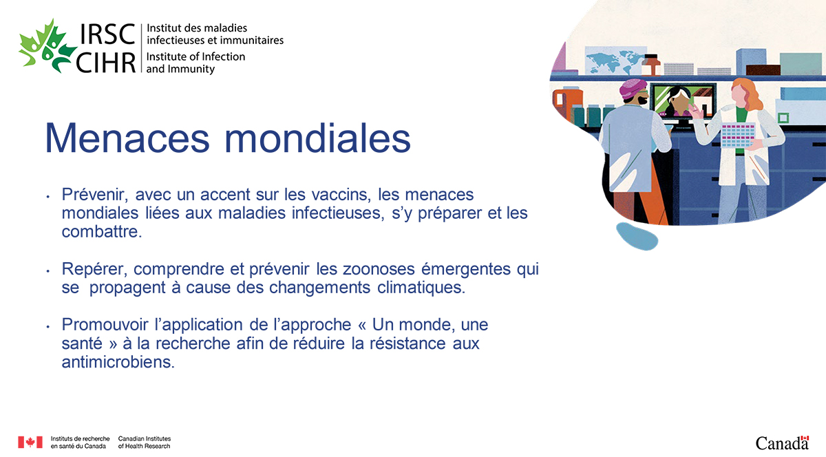 Menaces mondiales. Prévenir, avec un accent sur les vaccins, les menaces mondiales liées aux maladies infectieuses, s’y préparer et les combattre. Repérer, comprendre et prévenir les zoonoses émergentes qui se propagent à cause des changements climatiques. Promouvoir l’application de l’approche « Un monde, une santé » à la recherche afin de réduire la résistance aux antimicrobiens.